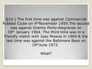 Q14:) The first time was against Commercial
Futebol Clube on 4thNovember 1959.The second
      was against Gremio Porto-Alegrense on
    19th January 1964. The third time was in a
 friendly match with Joao Pessoa in 1969 & the
   last time was against the Baltimore Bays on
                 19thJune 1973.

                   What?
 