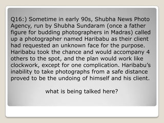 Q16:) Sometime in early 90s, Shubha News Photo
Agency, run by Shubha Sundaram (once a father
figure for budding photographers in Madras) called
up a photographer named Haribabu as their client
had requested an unknown face for the purpose.
Haribabu took the chance and would accompany 4
others to the spot, and the plan would work like
clockwork, except for one complication. Haribabu‘s
inability to take photographs from a safe distance
proved to be the undoing of himself and his client.

            what is being talked here?
 