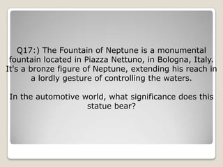 Q17:) The Fountain of Neptune is a monumental
 fountain located in Piazza Nettuno, in Bologna, Italy.
It's a bronze figure of Neptune, extending his reach in
        a lordly gesture of controlling the waters.

In the automotive world, what significance does this
                   statue bear?
 