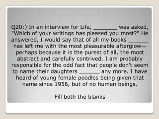 Q20:) In an interview for Life, _______ was asked,
"Which of your writings has pleased you most?" He
answered, I would say that of all my books ______
 has left me with the most pleasurable afterglow—
  perhaps because it is the purest of all, the most
  abstract and carefully contrived. I am probably
responsible for the odd fact that people don't seem
to name their daughters ______ any more. I have
  heard of young female poodles being given that
    name since 1956, but of no human beings.

                Fill both the blanks
 
