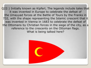 Q22:) Initially known as Kipferl, The legends include tales that
      it was invented in Europe to celebrate the defeat of
  the Umayyad forces at the Battle of Tours by the Franks in
 732, with the shape representing the Islamic crescent that it
   was invented in Vienna in 1683 to celebrate the defeat of
the Ottomans by Christian forces in the siege of the city, as a
        reference to the crescents on the Ottoman flags.
                   What is being talked here?
 