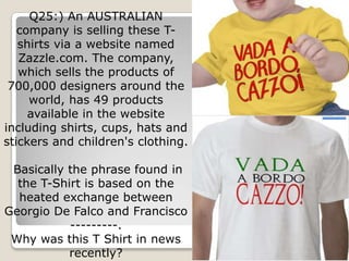 Q25:) An AUSTRALIAN
   company is selling these T-
   shirts via a website named
   Zazzle.com. The company,
   which sells the products of
 700,000 designers around the
     world, has 49 products
     available in the website
including shirts, cups, hats and
stickers and children's clothing.

 Basically the phrase found in
  the T-Shirt is based on the
  heated exchange between
Georgio De Falco and Francisco
           ---------.
 Why was this T Shirt in news
           recently?
 