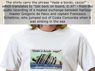 The shirts carry the phrase "Vada a bordo, cazzo!" -
which translates to "Get back on board, d..k!" - from the
audio recording of a heated exchange between harbour
    master Gregorio de Falco and captain Francesco
 Schettino, who jumped out of Costa Concordia when it
                  was sinking in the sea
 