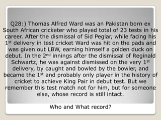 Q28:) Thomas Alfred Ward was an Pakistan born ex
South African cricketer who played total of 23 tests in his
 career. After the dismissal of Sid Peglar, while facing his
 1st delivery in test cricket Ward was hit on the pads and
  was given out LBW, earning himself a golden duck on
 debut. In the 2nd innings after the dismissal of Reginald
    Schwartz, he was against dismissed on the very 1st
    delivery, by caught and bowled by the bowler, and
became the 1st and probably only player in the history of
     cricket to achieve King Pair in debut test. But we
 remember this test match not for him, but for someone
              else, whose record is still intact.

                  Who and What record?
 