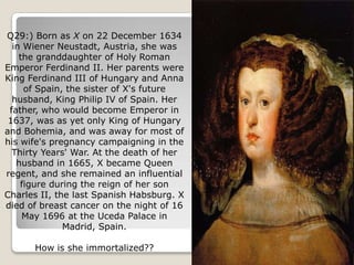 Q29:) Born as X on 22 December 1634
  in Wiener Neustadt, Austria, she was
    the granddaughter of Holy Roman
Emperor Ferdinand II. Her parents were
King Ferdinand III of Hungary and Anna
     of Spain, the sister of X's future
  husband, King Philip IV of Spain. Her
 father, who would become Emperor in
 1637, was as yet only King of Hungary
and Bohemia, and was away for most of
his wife's pregnancy campaigning in the
  Thirty Years' War. At the death of her
   husband in 1665, X became Queen
regent, and she remained an influential
    figure during the reign of her son
Charles II, the last Spanish Habsburg. X
died of breast cancer on the night of 16
     May 1696 at the Uceda Palace in
              Madrid, Spain.

      How is she immortalized??
 