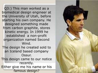 Q3:) This man worked as a
biomedical design engineer at
the University of Utah, before
starting his own company. He
   designed something made
 from carbon graphite, stores
   kinetic energy. In 1999 he
    established a non-profit
  organization named Second
              Wind.
The design he created sold to
  an Iceland based company
             Ossur.
This design came to our notice
            recently.
Either give me his name or his
         famous design?
 