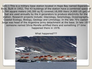 Q31:) This is a military base station located in Hope Bay named Esperanza
Base, Built in 1952, The 43 buildings of the station have a combined space of
 3,744 square meters (40,300 sq ft) covered;18,000 liters (4,800 US gal) of
    fuel are used annually by the 4 generators to produce electricity for the
  station. Research projects include: Glaciology, Seismology, Oceanography,
   Coastal Ecology, Biology, Geology and Limnology. In the late 70‘s captain
Jorge was head of the Argentine army detachment at the base. In late 1977
      someone named Silvia Morella airlifted there and something 1st time
                            happened there in 1978.

                             What happened???
 