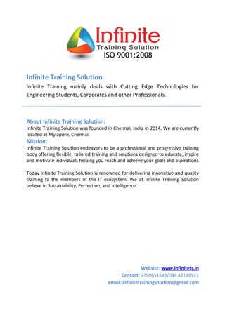 Infinite Training Solution 
Infinite Training mainly deals with Cutting Edge Technologies for 
Engineering Students, Corporates and other Professionals. 
About Infinite Training Solution: 
Infinite Training Solution was founded in Chennai, India in 2014. We are currently 
located at Mylapore, Chennai. 
Mission: 
Infinite Training Solution endeavors to be a professional and progressive training 
body offering flexible, tailored training and solutions designed to educate, inspire 
and motivate individuals helping you reach and achieve your goals and aspirations 
Today Infinite Training Solution is renowned for delivering innovative and quality 
training to the members of the IT ecosystem. We at infinite Training Solution 
believe in Sustainability, Perfection, and Intelligence. 
Website: www.infinitets.in 
Contact: 9790651888/044 42148922 
Email: infinitetrainingsolution@gmail.com 
 