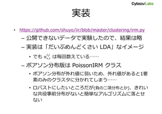 実装
• https://github.com/shuyo/iir/blob/master/clustering/irm.py
– 公開できないデータで実験したので、結果は略
– 実装は「だいぶめんどくさい LDA」なイメージ
• でも は毎回数えている……
– ポアソン分布版は PoissonIRM クラス
• ポアソン分布が外れ値に弱いため、外れ値があると1要
素のみのクラスタに分かれてしまう……
• ロバストにしたいところだが(負の二項分布とか)、きれい
な共役事前分布がないと簡単なアルゴリズムに落とせ
ない
 