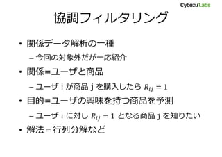 協調フィルタリング
• 関係データ解析の一種
– 今回の対象外だが一応紹介
• 関係=ユーザと商品
– ユーザ i が商品 j を購入したら
• 目的=ユーザの興味を持つ商品を予測
– ユーザ i に対し となる商品 j を知りたい
• 解法＝行列分解など
 