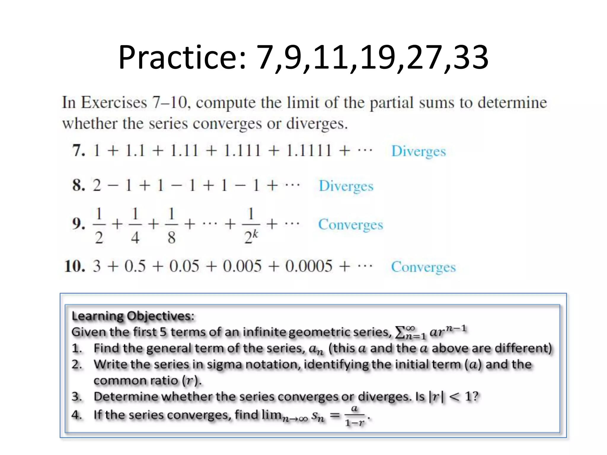 Practice: 7,9,11,19,27,33Learning Objectives:Given the first 5 terms of an infinite geometric series, 𝑛=1∞𝑎𝑟𝑛−1Find the general term of the series, 𝑎𝑛 (this 𝑎 and the 𝑎 above are different)Write the series in sigma notation, identifying the initial term (𝑎) and the common ratio (𝑟).Determine whether the series converges or diverges. Is 𝑟<1?If the series converges, find lim𝑛->∞𝑠𝑛=𝑎1−𝑟. 