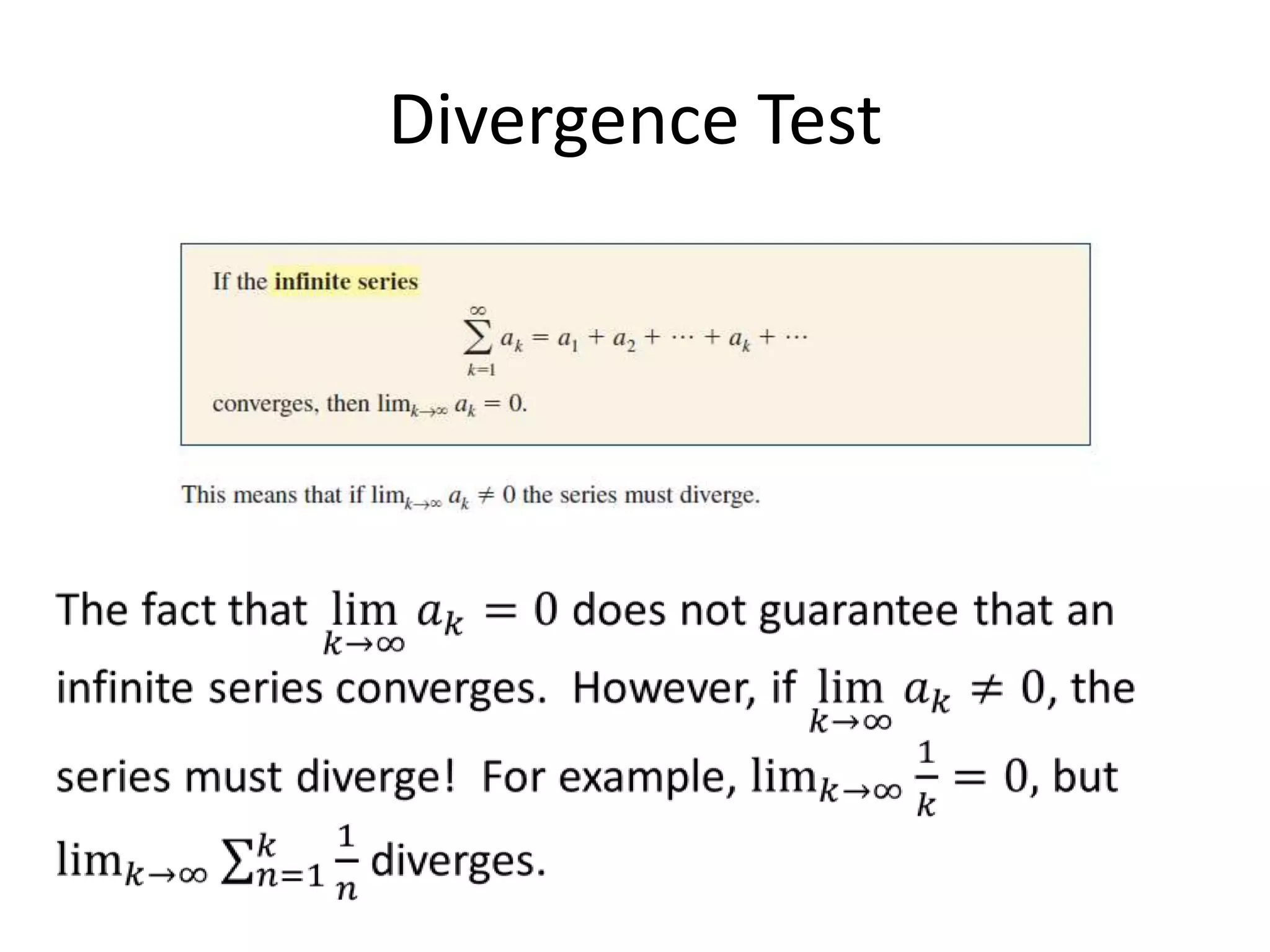 Divergence TestThe fact that lim𝑘->∞𝑎𝑘=0 does not guarantee that an infinite series converges.  However, if lim𝑘->∞𝑎𝑘≠0, the series must diverge!  For example, lim𝑘->∞1𝑘=0, but lim𝑘->∞𝑛=1𝑘1𝑛 diverges. 