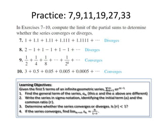 Practice: 7,9,11,19,27,33Learning Objectives:Given the first 5 terms of an infinite geometric series, 𝑛=1∞𝑎𝑟𝑛−1Find the general term of the series, 𝑎𝑛 (this 𝑎 and the 𝑎 above are different)Write the series in sigma notation, identifying the initial term (𝑎) and the common ratio (𝑟).Determine whether the series converges or diverges. Is 𝑟<1?If the series converges, find lim𝑛->∞𝑠𝑛=𝑎1−𝑟. 