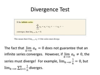 Divergence TestThe fact that lim𝑘->∞𝑎𝑘=0 does not guarantee that an infinite series converges.  However, if lim𝑘->∞𝑎𝑘≠0, the series must diverge!  For example, lim𝑘->∞1𝑘=0, but lim𝑘->∞𝑛=1𝑘1𝑛 diverges. 