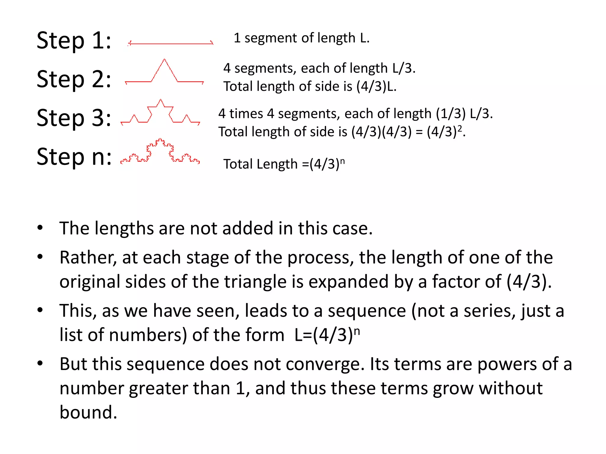 Step 1:
Step 2:
Step 3:
Step n:
• The lengths are not added in this case.
• Rather, at each stage of the process, the length of one of the
original sides of the triangle is expanded by a factor of (4/3).
• This, as we have seen, leads to a sequence (not a series, just a
list of numbers) of the form L=(4/3)n
• But this sequence does not converge. Its terms are powers of a
number greater than 1, and thus these terms grow without
bound.
1 segment of length L.
4 segments, each of length L/3.
Total length of side is (4/3)L.
4 times 4 segments, each of length (1/3) L/3.
Total length of side is (4/3)(4/3) = (4/3)2.
Total Length =(4/3)n
 