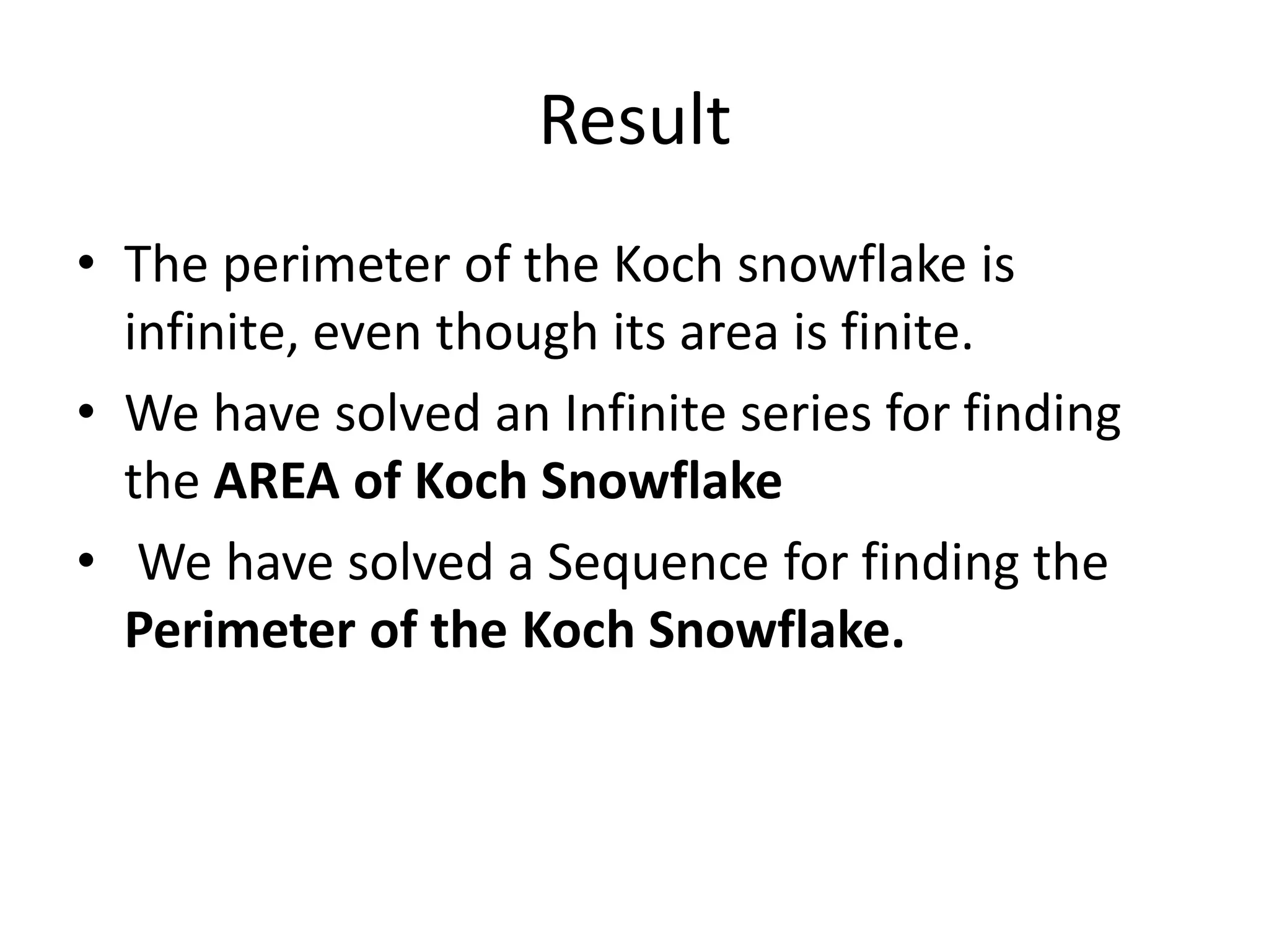 Result
• The perimeter of the Koch snowflake is
infinite, even though its area is finite.
• We have solved an Infinite series for finding
the AREA of Koch Snowflake
• We have solved a Sequence for finding the
Perimeter of the Koch Snowflake.
 