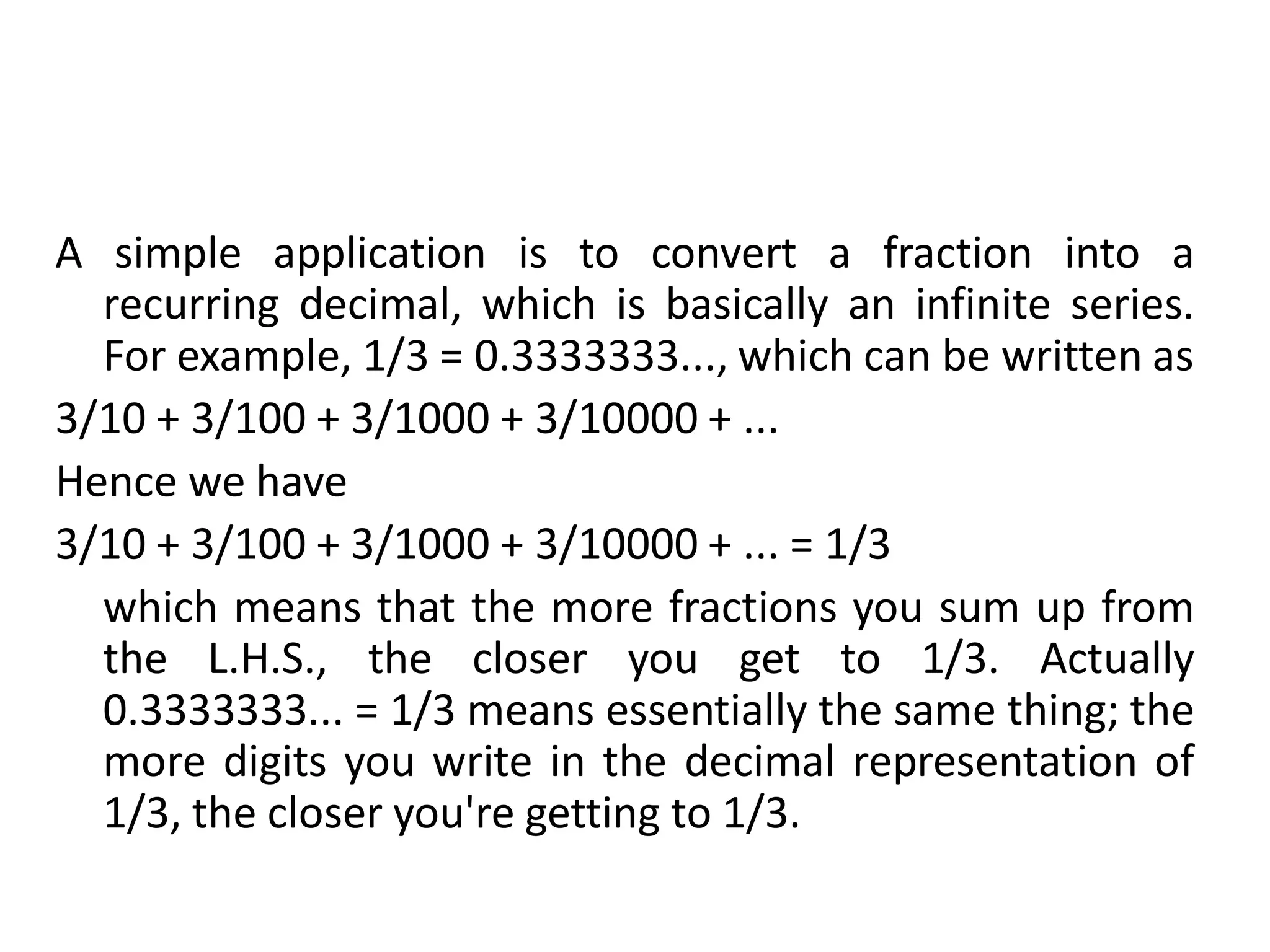 A simple application is to convert a fraction into a
recurring decimal, which is basically an infinite series.
For example, 1/3 = 0.3333333..., which can be written as
3/10 + 3/100 + 3/1000 + 3/10000 + ...
Hence we have
3/10 + 3/100 + 3/1000 + 3/10000 + ... = 1/3
which means that the more fractions you sum up from
the L.H.S., the closer you get to 1/3. Actually
0.3333333... = 1/3 means essentially the same thing; the
more digits you write in the decimal representation of
1/3, the closer you're getting to 1/3.
 