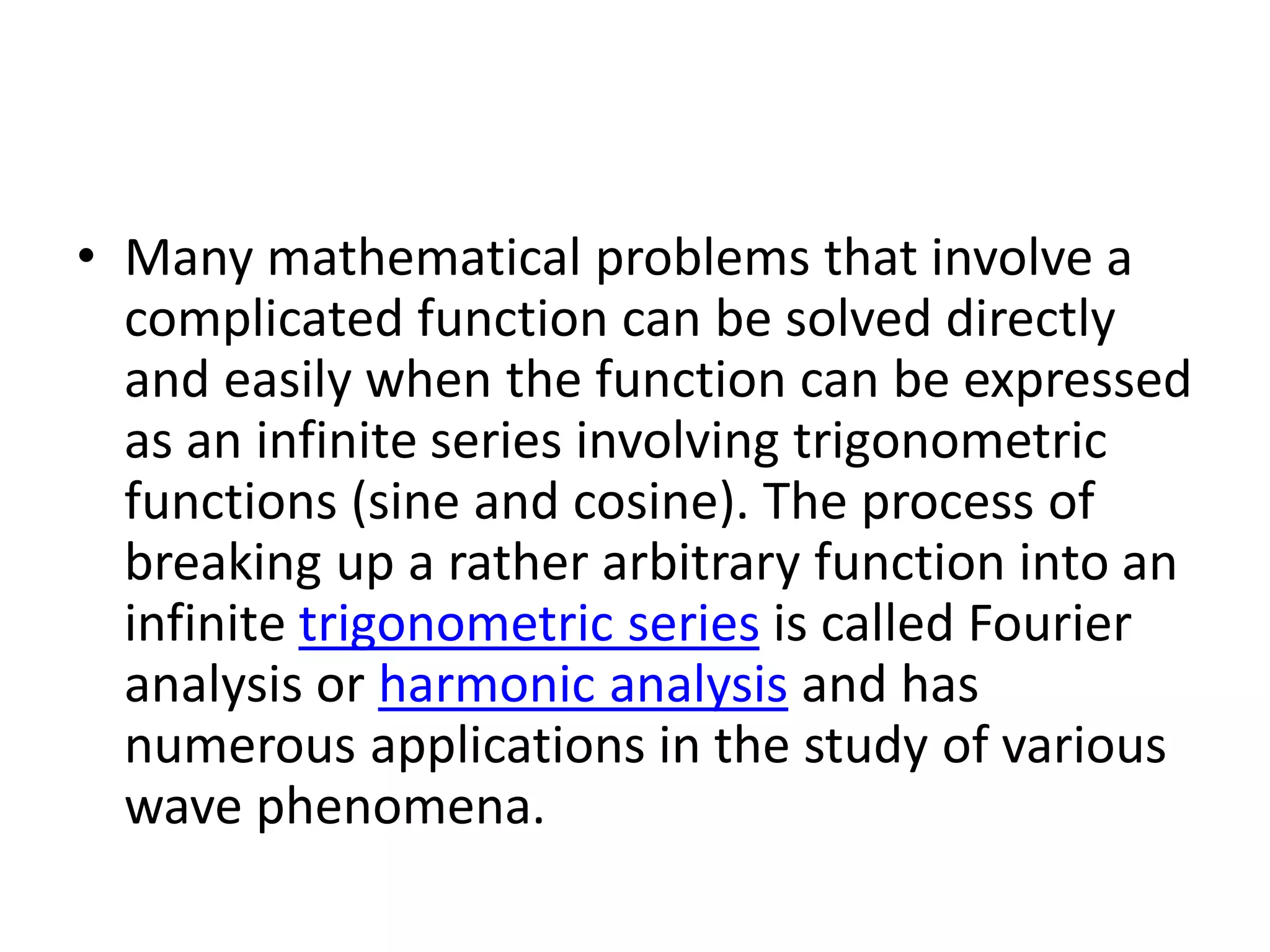 • Many mathematical problems that involve a
complicated function can be solved directly
and easily when the function can be expressed
as an infinite series involving trigonometric
functions (sine and cosine). The process of
breaking up a rather arbitrary function into an
infinite trigonometric series is called Fourier
analysis or harmonic analysis and has
numerous applications in the study of various
wave phenomena.
 