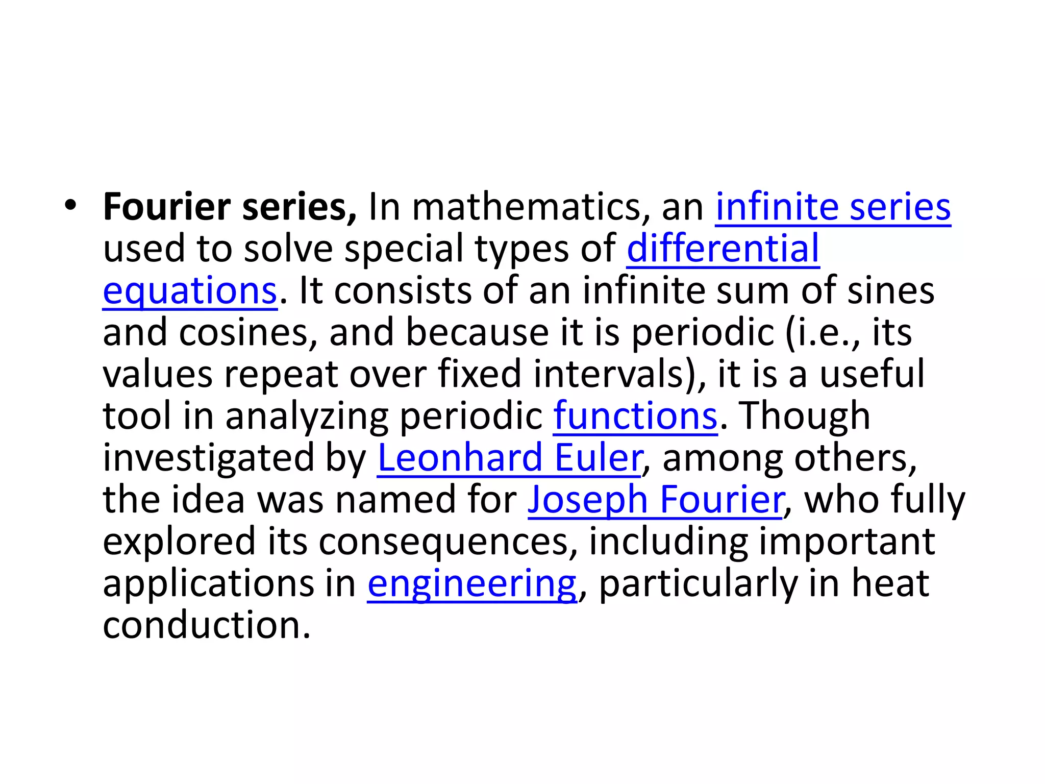• Fourier series, In mathematics, an infinite series
used to solve special types of differential
equations. It consists of an infinite sum of sines
and cosines, and because it is periodic (i.e., its
values repeat over fixed intervals), it is a useful
tool in analyzing periodic functions. Though
investigated by Leonhard Euler, among others,
the idea was named for Joseph Fourier, who fully
explored its consequences, including important
applications in engineering, particularly in heat
conduction.
 