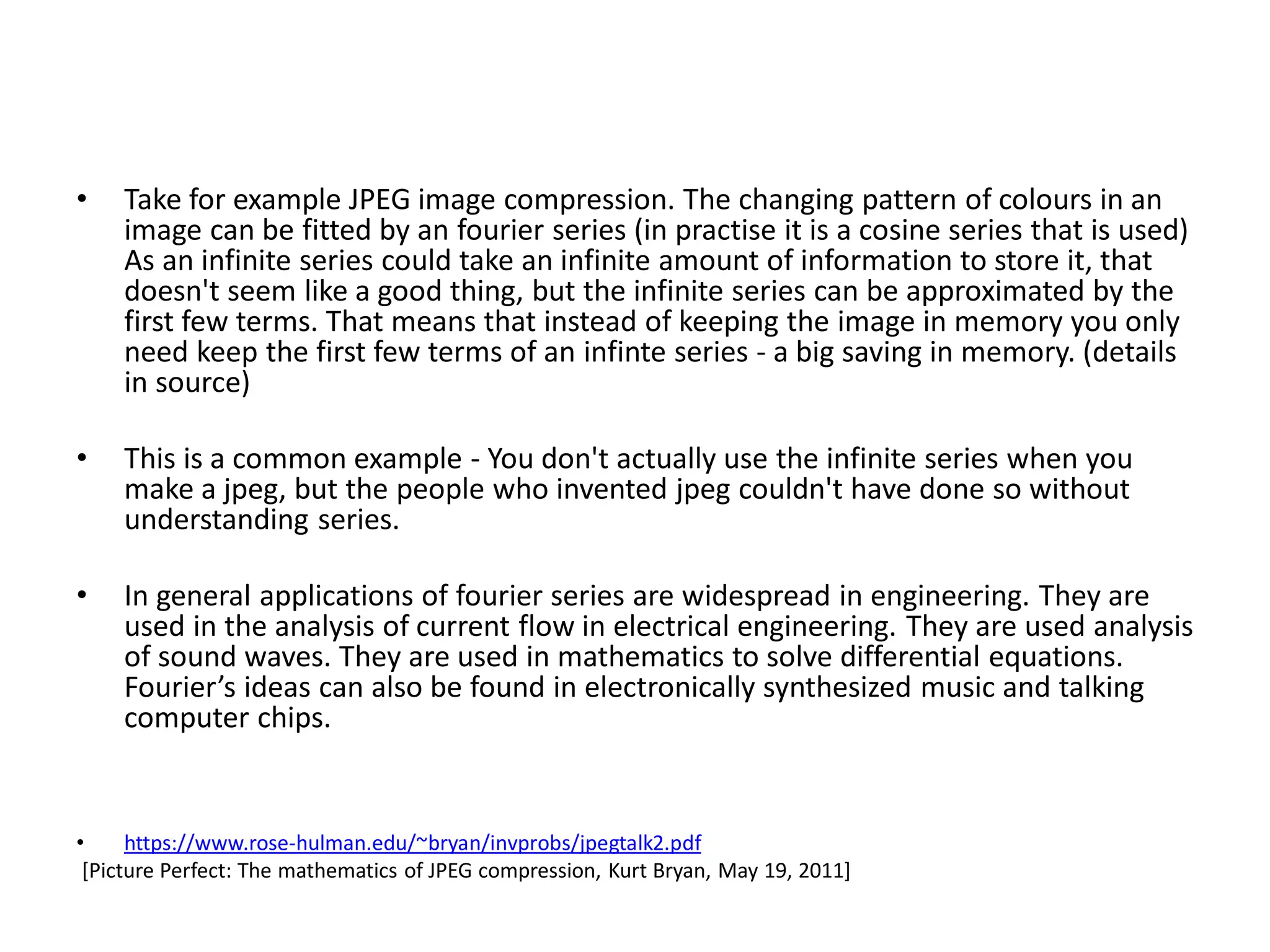 • Take for example JPEG image compression. The changing pattern of colours in an
image can be fitted by an fourier series (in practise it is a cosine series that is used)
As an infinite series could take an infinite amount of information to store it, that
doesn't seem like a good thing, but the infinite series can be approximated by the
first few terms. That means that instead of keeping the image in memory you only
need keep the first few terms of an infinte series - a big saving in memory. (details
in source)
• This is a common example - You don't actually use the infinite series when you
make a jpeg, but the people who invented jpeg couldn't have done so without
understanding series.
• In general applications of fourier series are widespread in engineering. They are
used in the analysis of current flow in electrical engineering. They are used analysis
of sound waves. They are used in mathematics to solve differential equations.
Fourier’s ideas can also be found in electronically synthesized music and talking
computer chips.
• https://www.rose-hulman.edu/~bryan/invprobs/jpegtalk2.pdf
[Picture Perfect: The mathematics of JPEG compression, Kurt Bryan, May 19, 2011]
 