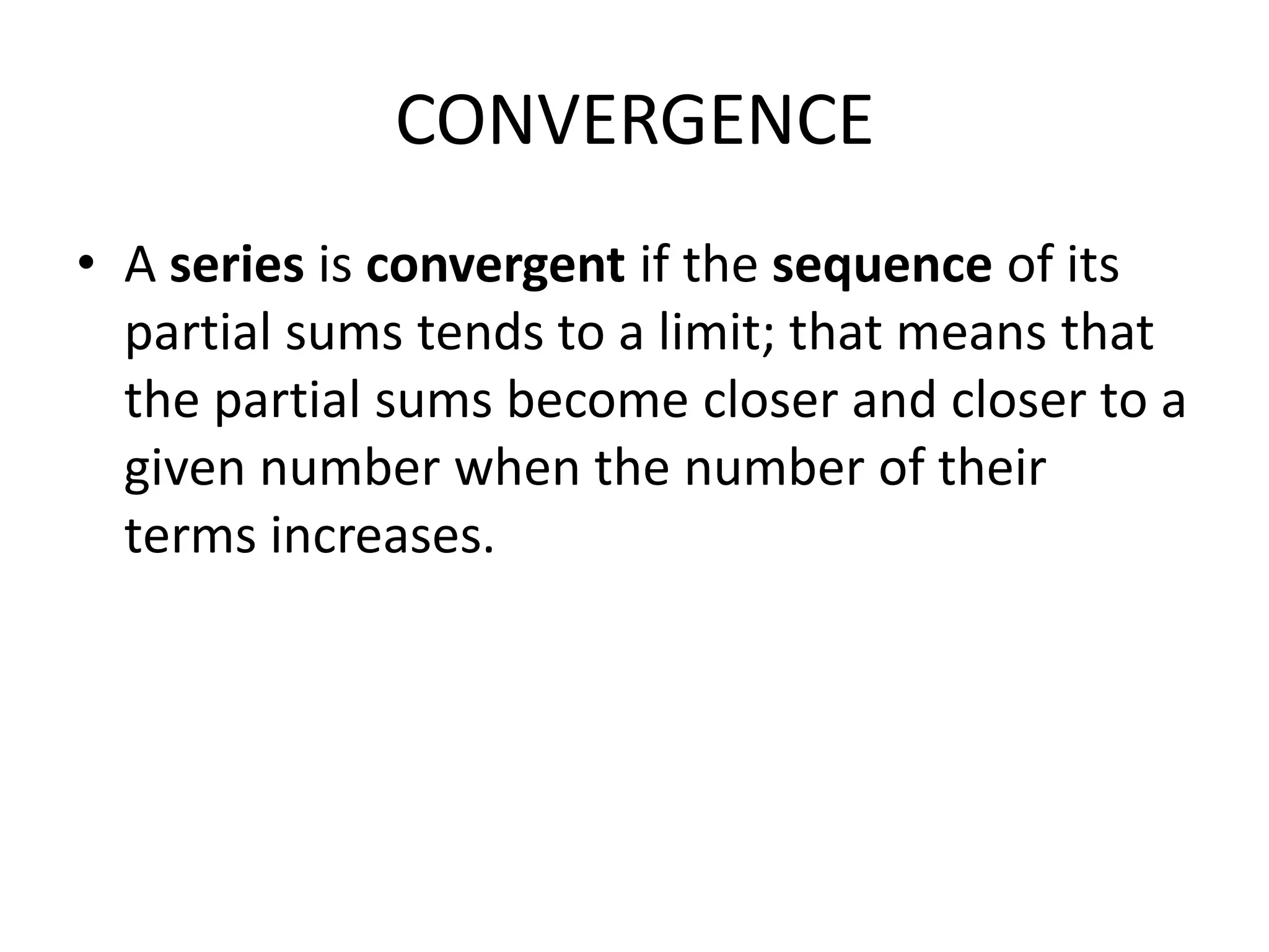 CONVERGENCE
• A series is convergent if the sequence of its
partial sums tends to a limit; that means that
the partial sums become closer and closer to a
given number when the number of their
terms increases.
 