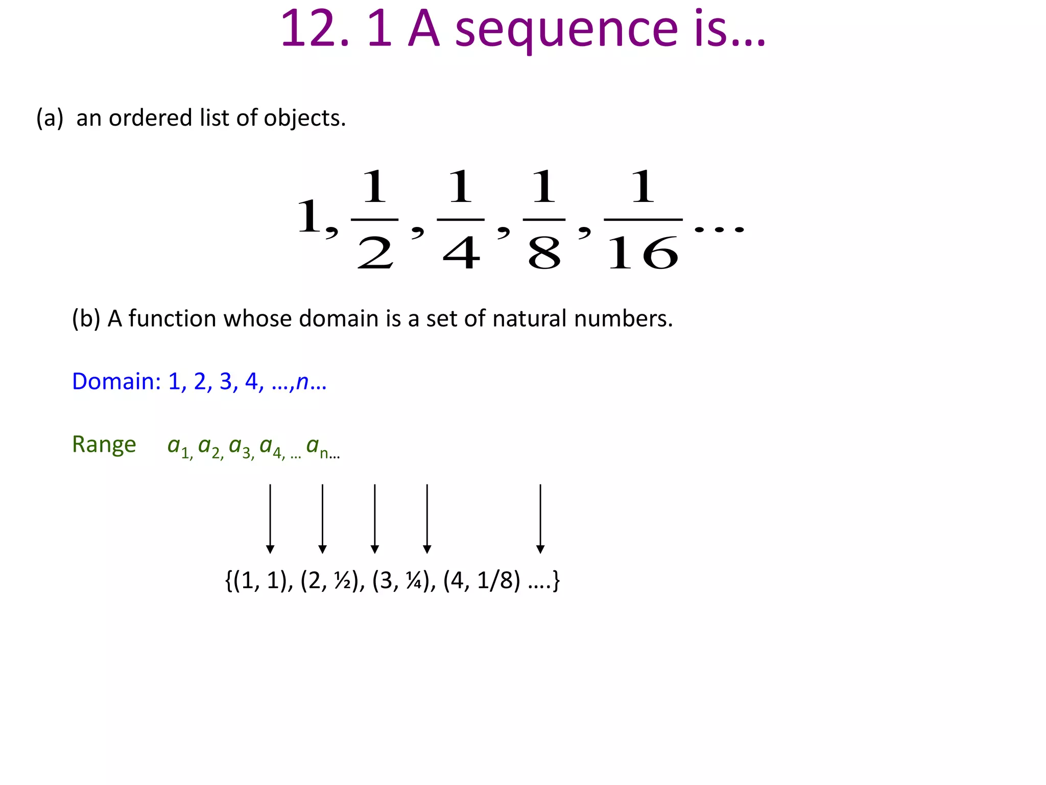 12. 1 A sequence is…
(a) an ordered list of objects.
(b) A function whose domain is a set of natural numbers.
Domain: 1, 2, 3, 4, …,n…
Range a1, a2, a3, a4, … an…
1 1 1 1
1, , , , ...
2 4 8 16
{(1, 1), (2, ½), (3, ¼), (4, 1/8) ….}
 