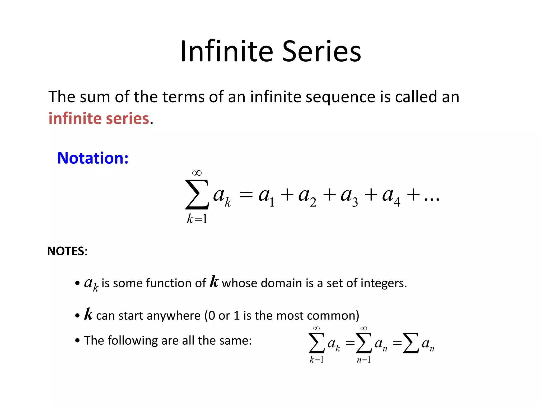 Infinite Series
The sum of the terms of an infinite sequence is called an
infinite series.
Notation:
1 2 3 4
1
...k
k
a a a a a


    
NOTES:
• ak is some function of k whose domain is a set of integers.
• k can start anywhere (0 or 1 is the most common)
• The following are all the same:
1 1
k n n
k n
a a a
 
 
   
 