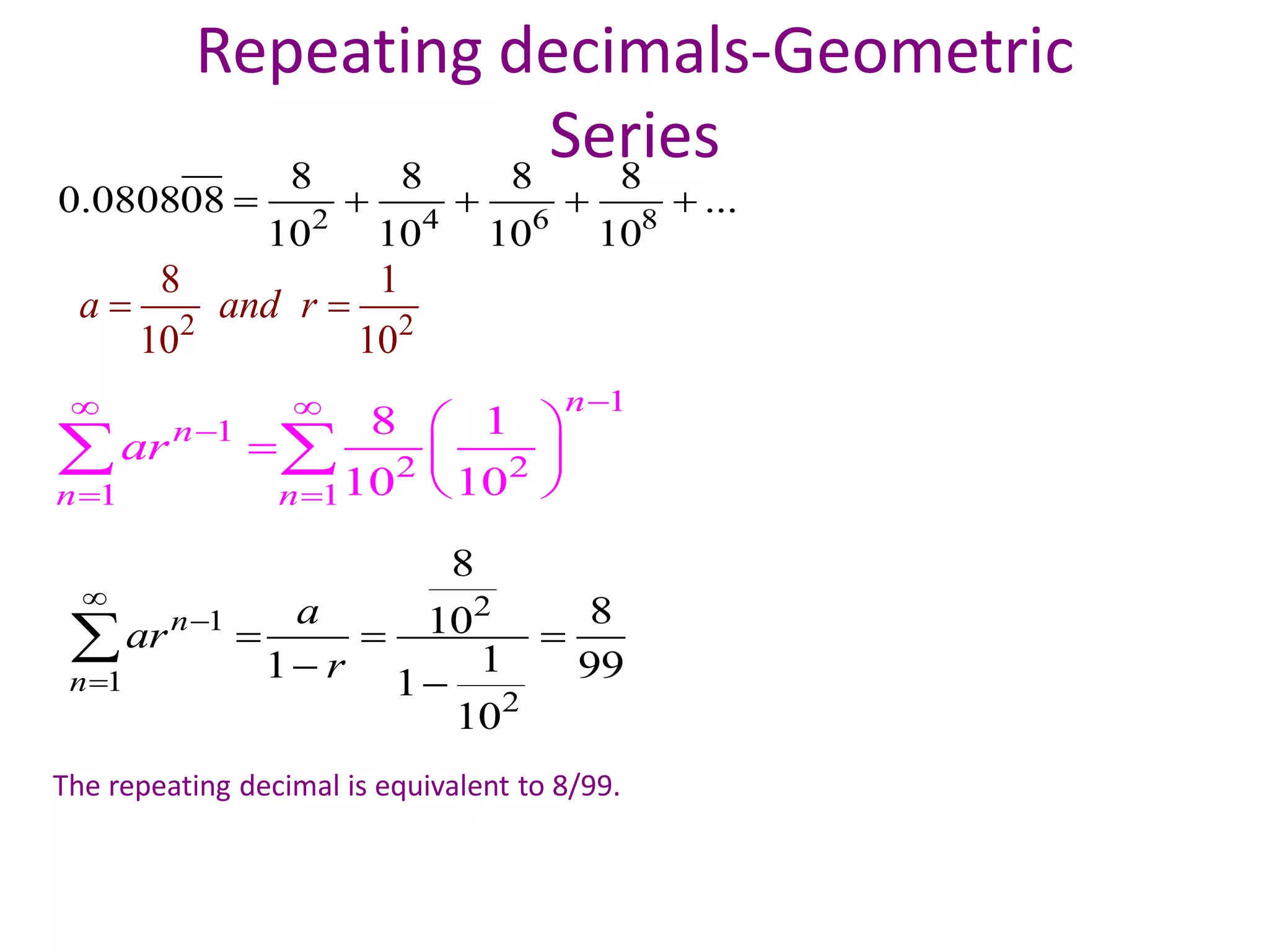 Repeating decimals-Geometric
Series
2 4 6 8
8 8 8 8
0.080808 ...
10 10 10 10
    
21
1
2
8
810
11 991
10
n
n
a
ar
r



  
 

The repeating decimal is equivalent to 8/99.
2 2
8 1
10 10
a and r 
1
1
2 2
1 1
8 1
10 10
n
n
n n
ar
 

 
 
  
 
 
 