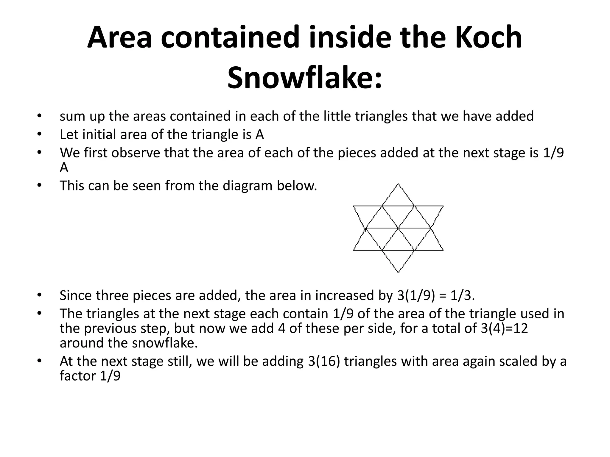 Area contained inside the Koch
Snowflake:
• sum up the areas contained in each of the little triangles that we have added
• Let initial area of the triangle is A
• We first observe that the area of each of the pieces added at the next stage is 1/9
A
• This can be seen from the diagram below.
• Since three pieces are added, the area in increased by 3(1/9) = 1/3.
• The triangles at the next stage each contain 1/9 of the area of the triangle used in
the previous step, but now we add 4 of these per side, for a total of 3(4)=12
around the snowflake.
• At the next stage still, we will be adding 3(16) triangles with area again scaled by a
factor 1/9
 