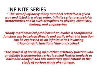 INFINITE SERIES
• The sum of infinitely many numbers related in a given
way and listed in a given order. Infinite series are useful in
mathematics and in such disciplines as physics, chemistry,
biology, and engineering.
•Many mathematical problems that involve a complicated
function can be solved directly and easily when the function
can be expressed as an infinite series involving
trigonometric functions (sine and cosine).
•The process of breaking up a rather arbitrary function into
an infinite trigonometric series is called Fourier analysis or
harmonic analysis and has numerous applications in the
study of various wave phenomena.
 