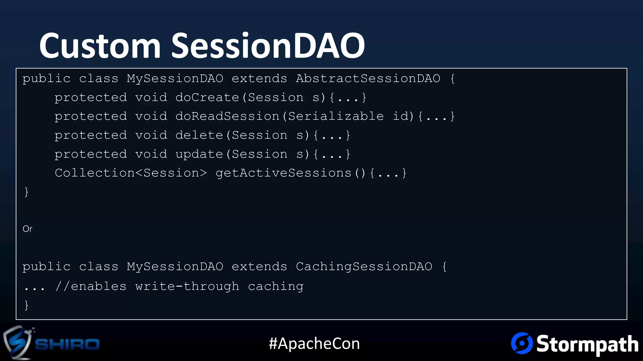 #ApacheCon
Custom SessionDAO
public class MySessionDAO extends AbstractSessionDAO {
protected void doCreate(Session s){...}
protected void doReadSession(Serializable id){...}
protected void delete(Session s){...}
protected void update(Session s){...}
Collection<Session> getActiveSessions(){...}
}
Or
public class MySessionDAO extends CachingSessionDAO {
... //enables write-through caching
}
 