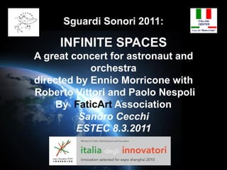 Sguardi Sonori 2011:

     INFINITE SPACES
A great concert for astronaut and
            orchestra
directed by Ennio Morricone with
Roberto Vittori and Paolo Nespoli
     By FaticArt Association
         Sandro Cecchi
         ESTEC 8.3.2011
 