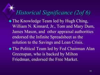 Historical Significance (2of 6)
The Knowledge Team led by Hugh Ching,
William N. Kinnard, Jr., Tom and Mary Dum,
James Mason, and other appraisal authorities
endorsed the Infinite Spreadsheet as the
solution to the Savings and Loan Crisis.
The Political Team led by Fed Chairman Alan
Greenspan, who is backed by Milton
Friedman, endorsed the Free Market.
10
 