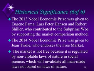 Historical Significance (6of 6)
The 2013 Nobel Economic Prize was given to
Eugene Fama, Lars Peter Hansen and Robert
Shiller, who contributed to the Subprime Woe
by supporting the market comparison method.
The 2014 Nobel Economic Prize was given to
Jean Tirole, who endorses the Free Market.
 The market is not free because it is regulated
by non-violable laws of nature in social
science, which will invalidate all man-made
laws not based on laws of nature. 14
 