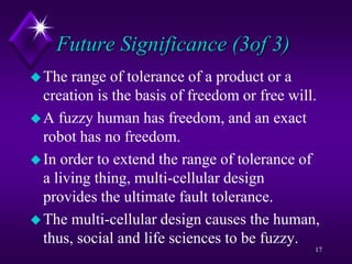 Future Significance (3of 3)
The range of tolerance of a product or a
creation is the basis of freedom or free will.
A fuzzy human has freedom, and an exact
robot has no freedom.
In order to extend the range of tolerance of
a living thing, multi-cellular design
provides the ultimate fault tolerance.
The multi-cellular design causes the human,
thus, social and life sciences to be fuzzy.
17
 
