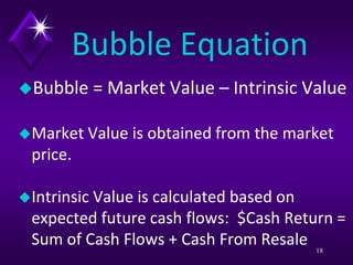 Bubble Equation
Bubble = Market Value – Intrinsic Value
Market Value is obtained from the market
price.
Intrinsic Value is calculated based on
expected future cash flows: $Cash Return =
Sum of Cash Flows + Cash From Resale 18
 