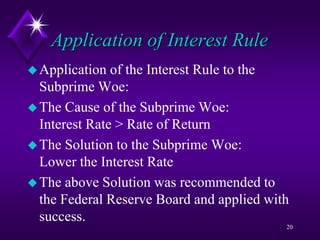 Application of Interest Rule
Application of the Interest Rule to the
Subprime Woe:
The Cause of the Subprime Woe:
Interest Rate > Rate of Return
The Solution to the Subprime Woe:
Lower the Interest Rate
The above Solution was recommended to
the Federal Reserve Board and applied with
success.
20
 