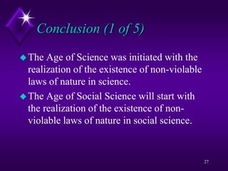 Conclusion (1 of 5)
The Age of Science was initiated with the
realization of the existence of non-violable
laws of nature in science.
The Age of Social Science will start with
the realization of the existence of non-
violable laws of nature in social science.
27
 