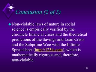 Conclusion (2 of 5)
Non-violable laws of nature in social
science is empirically verified by the
chronicle financial crises and the theoretical
predictions of the Savings and Loan Crisis
and the Subprime Woe with the Infinite
Spreadsheet (http://123is.com), which is
mathematically rigorous and, therefore,
non-violable.
28
 