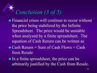 Conclusion (3 of 5)
Financial crises will continue to occur without
the price being stabilized by the Infinite
Spreadsheet. The price would be unstable
when analyzed by a finite spreadsheet. The
equation of Cash Return can be written as
Cash Return = Sum of Cash Flows + Cash
from Resale
In a finite spreadsheet, the price can be
arbitrarily justified by the Cash from Resale.
29
 
