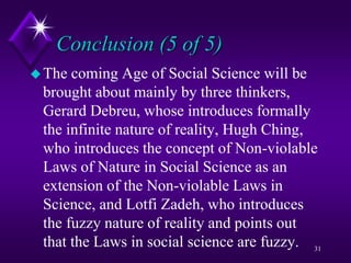 Conclusion (5 of 5)
The coming Age of Social Science will be
brought about mainly by three thinkers,
Gerard Debreu, whose introduces formally
the infinite nature of reality, Hugh Ching,
who introduces the concept of Non-violable
Laws of Nature in Social Science as an
extension of the Non-violable Laws in
Science, and Lotfi Zadeh, who introduces
the fuzzy nature of reality and points out
that the Laws in social science are fuzzy. 31
 