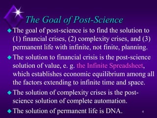 The Goal of Post-Science
The goal of post-science is to find the solution to
(1) financial crises, (2) complexity crises, and (3)
permanent life with infinite, not finite, planning.
The solution to financial crisis is the post-science
solution of value, e. g. the Infinite Spreadsheet,
which establishes economic equilibrium among all
the factors extending to infinite time and space.
The solution of complexity crises is the post-
science solution of complete automation.
The solution of permanent life is DNA. 4
 