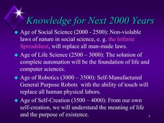 Knowledge for Next 2000 Years
 Age of Social Science (2000 - 2500): Non-violable
laws of nature in social science, e. g. the Infinite
Spreadsheet, will replace all man-made laws.
 Age of Life Science (2500 – 3000): The solution of
complete automation will be the foundation of life and
computer sciences.
 Age of Robotics (3000 – 3500): Self-Manufactured
General Purpose Robots with the ability of touch will
replace all human physical labors.
 Age of Self-Creation (3500 – 4000): From our own
self-creation, we will understand the meaning of life
and the purpose of existence. 5
 