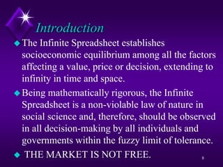 Introduction
The Infinite Spreadsheet establishes
socioeconomic equilibrium among all the factors
affecting a value, price or decision, extending to
infinity in time and space.
Being mathematically rigorous, the Infinite
Spreadsheet is a non-violable law of nature in
social science and, therefore, should be observed
in all decision-making by all individuals and
governments within the fuzzy limit of tolerance.
 THE MARKET IS NOT FREE. 8
 