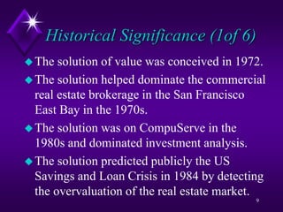 Historical Significance (1of 6)
The solution of value was conceived in 1972.
The solution helped dominate the commercial
real estate brokerage in the San Francisco
East Bay in the 1970s.
The solution was on CompuServe in the
1980s and dominated investment analysis.
The solution predicted publicly the US
Savings and Loan Crisis in 1984 by detecting
the overvaluation of the real estate market.
9
 