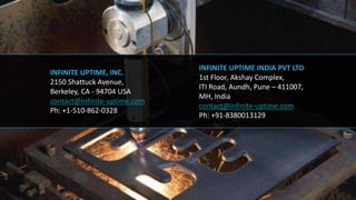 INFINITE UPTIME, INC.
2150 Shattuck Avenue,
Berkeley, CA - 94704 USA
contact@infinite-uptime.com
Ph: +1-510-862-0328
INFINITE UPTIME INDIA PVT LTD
1st Floor, Akshay Complex,
ITI Road, Aundh, Pune – 411007,
MH, India
contact@infinite-uptime.com
Ph: +91-8380013129
 