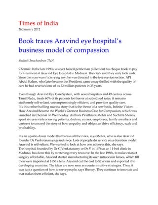 Times of India
26 January 2012

Book traces Aravind eye hospital’s
business model of compassion
Shalini Umachandran TNN
Chennai: In the late 1990s, a silver haired gentleman pulled out his cheque book to pay
for treatment at Aravind Eye Hospital in Madurai. The clerk said they only took cash.
Since the man wasn’t carrying any, he was directed to the free service section. APJ
Abdul Kalam, who later became the President, came away thrilled with the quality of
care he had received one of its 32 million patients in 35 years.
Even though Aravind Eye Care System, with seven hospitals and 49 centres across
Tamil Nadu, treats 60% of its patients for free or at subsidised rates, it remains
stubbornly self-reliant, uncompromisingly efficient, and provides quality care.
It’s this rather baffling success story that is the theme of a new book, Infinite Vision:
How Aravind Became the World’s Greatest Business Case for Compassion, which was
launched in Chennai on Wednesday. Authors Pavithra K Mehta and Suchitra Shenoy
spent six years interviewing patients, doctors, nurses, employees, family members and
partners to unravel the story of how empathy and ethics can drive efficiency, scale and
profitability.
It’s an upside-down model that breaks all the rules, says Mehta, who is also Aravind
founder Dr Venkatasamys grand niece. Lots of people do service on a donation model.
Aravind is self-reliant. We wanted to look at how one achieves this, she says.
The hospital, founded by Dr G Venkatasamy or Dr V in 1976 as an 11-bed clinic in
Madurai, has done this by stretching every resource. In the late 1980s, to make cataract
surgery affordable, Aravind started manufacturing its own intraocular lenses, which till
then were imported at $150 a lens. Aravind cut the cost to $2 a lens and exported it to
developing countries. The ideas are now seen as counterintuitive strategies. Then, it
was just a question of how to serve people, says Shenoy. They continue to innovate and
that makes them efficient, she says.

 