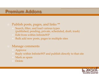    Publish posts, pages, and links **
       Search, filter, and load various types
        (published, pending, private, scheduled, draft, trash)
       Edit from within InfiniteWP
       Bulk add new posts, pages to multiple sites

   Manage comments
       Approve
       Reply within InfiniteWP and publish directly to that site
       Mark as spam
       Delete
 