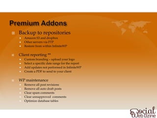    Backup to repositories
       Amazon S3 and dropbox
       Other servers via FTP
       Restore from within InfiniteWP

   Client reporting **
       Custom branding – upload your logo
       Select a specific date range for the report
       Add updates not performed in InfiniteWP
       Create a PDF to send to your client

   WP maintenance
       Remove all post revisions
       Remove all auto draft posts
       Clear spam comments
       Clear unnapproved comments
       Optimize database tables
 