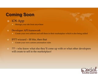    iOS App
       Manage your site from anywhere


   Developer API framework
       Create your own addons and sell them in their marketplace which is also being added


   IFTT wizzard – Iff this, then that
       Create your own custom automation rules


   ??? – who know what else they’ll come up with or what other developers
    will create to sell in the marketplace!
 